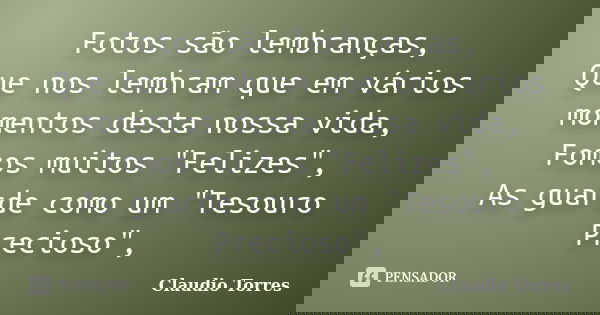 Fotos são lembranças, Que nos lembram que em vários momentos desta nossa vida, Fomos muitos "Felizes", As guarde como um "Tesouro Precioso",... Frase de Claudio Torres.