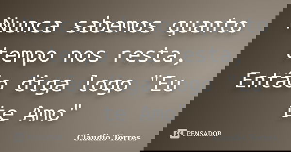 Nunca sabemos quanto tempo nos resta, Então diga logo "Eu te Amo"... Frase de Claudio Torres.