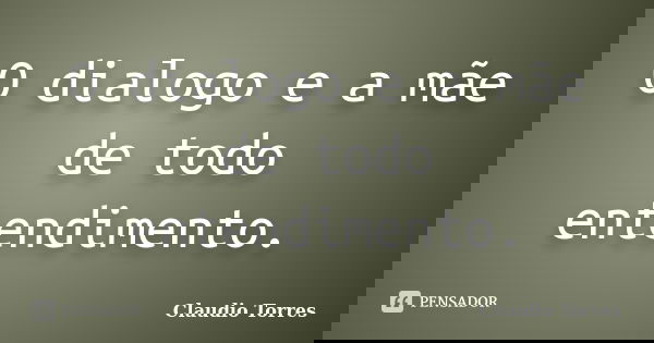 O dialogo e a mãe de todo entendimento.... Frase de Claudio Torres.