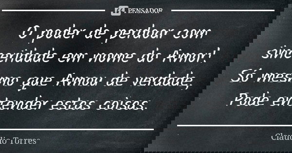 O poder de perdoar com sinceridade em nome do Amor! Só mesmo que Amou de verdade, Pode entender estas coisas.... Frase de Claudio Torres.