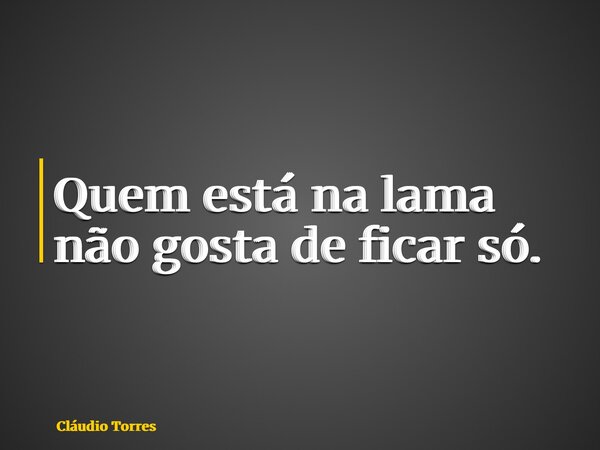 Quem está na lama não gosta de ficar só.... Frase de Cláudio Torres.