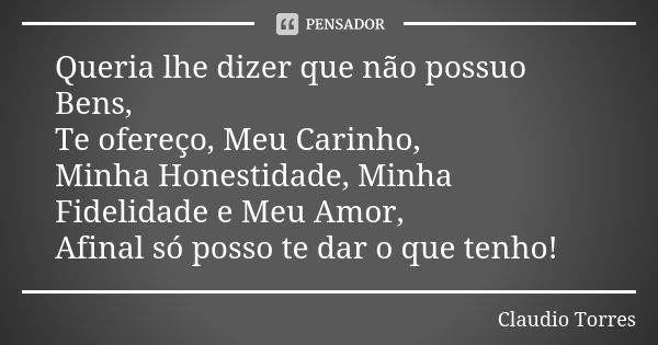 Queria lhe dizer que não possuo Bens, Te ofereço, Meu Carinho, Minha Honestidade, Minha Fidelidade e Meu Amor, Afinal só posso te dar o que tenho!... Frase de Claudio Torres.