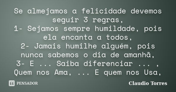 Se almejamos a felicidade devemos seguir 3 regras, 1- Sejamos sempre humildade, pois ela encanta a todos, 2- Jamais humilhe alguém, pois nunca sabemos o dia de ... Frase de Claudio Torres.