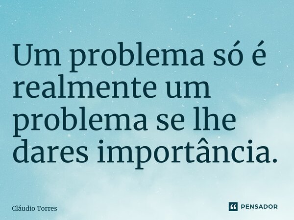 ⁠Um problema só é realmente um problema se lhe dares importância.... Frase de Claudio Torres.