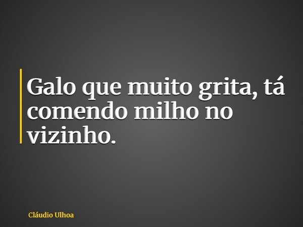 Galo que muito grita, tá comendo milho no vizinho.... Frase de Cláudio Ulhoa.