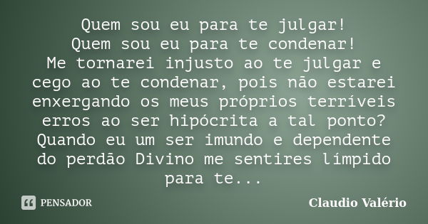 Quem sou eu para te julgar! Quem sou eu para te condenar! Me tornarei injusto ao te julgar e cego ao te condenar, pois não estarei enxergando os meus próprios t... Frase de Claudio Valério.