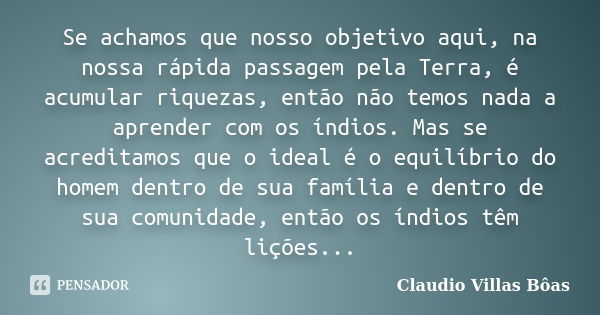 Se achamos que nosso objetivo aqui, na nossa rápida passagem pela Terra, é acumular riquezas, então não temos nada a aprender com os índios. Mas se acreditamos ... Frase de Claudio Villas Bôas.