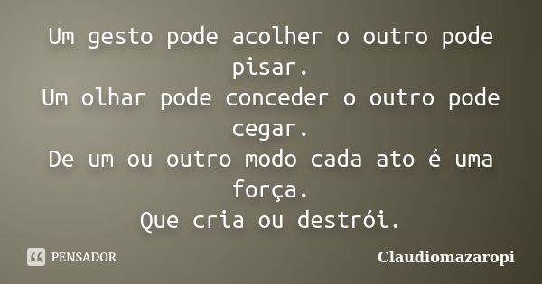 Um gesto pode acolher o outro pode pisar. Um olhar pode conceder o outro pode cegar. De um ou outro modo cada ato é uma força. Que cria ou destrói.... Frase de Claudiomazaropi.