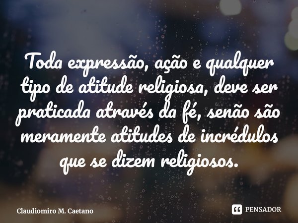 ⁠⁠Toda expressão, ação e qualquer tipo de atitude religiosa, deve ser praticada através da fé, senão são meramente atitudes de incrédulos que se dizem religioso... Frase de Claudiomiro M. Caetano.
