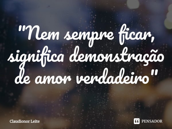 ⁠"Nem sempre ficar, significa demonstração de amor verdadeiro"... Frase de Claudionor Leite.