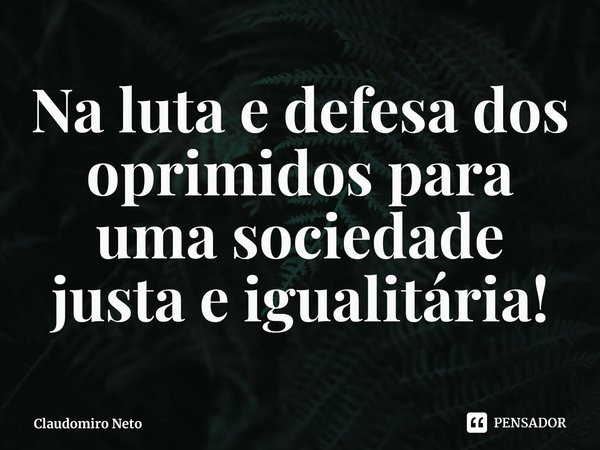 ⁠Na luta e defesa dos oprimidos para uma sociedade justa e igualitária!... Frase de Claudomiro Neto.