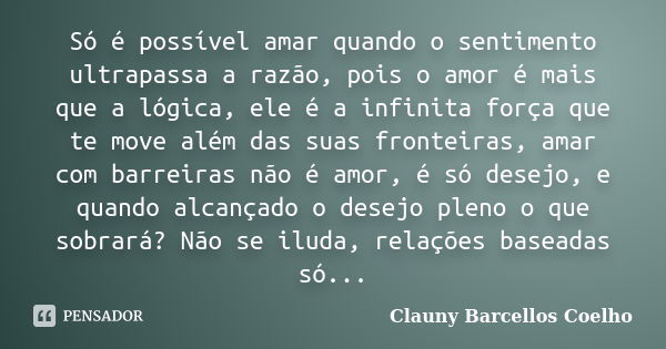 Só é possível amar quando o sentimento ultrapassa a razão, pois o amor é mais que a lógica, ele é a infinita força que te move além das suas fronteiras, amar co... Frase de Clauny Barcellos Coelho.