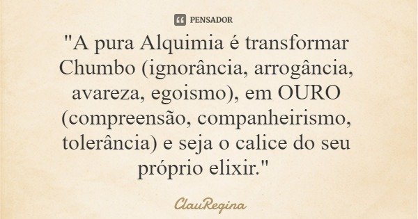 "A pura Alquimia é transformar Chumbo (ignorância, arrogância, avareza, egoismo), em OURO (compreensão, companheirismo, tolerância) e seja o calice do seu ... Frase de ClauRegina.