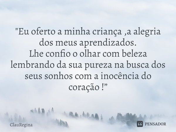 "Eu oferto a minha criança ,a alegria dos meus aprendizados.
Lhe confio o olhar com beleza lembrando da sua pureza na busca dos seus sonhos com a inocência... Frase de ClauRegina.