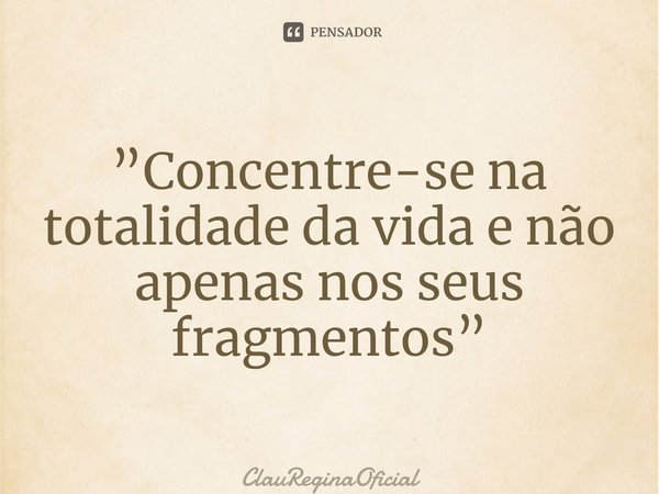 ⁠”Concentre-se na totalidade da vida e não apenas nos seus fragmentos”... Frase de ClauReginaOficial.