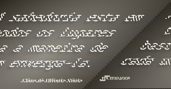 A sabedoria esta em todos os lugares basta a maneira de cada um enxerga-la.... Frase de Claus de Oliveira Vieira.