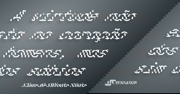 A virtude não esta no coração dos homens, mas sim dos sábios... Frase de Claus de Oliveira Vieira.