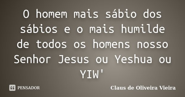 O homem mais sábio dos sábios e o mais humilde de todos os homens nosso Senhor Jesus ou Yeshua ou YIW'... Frase de Claus de Oliveira Vieira.