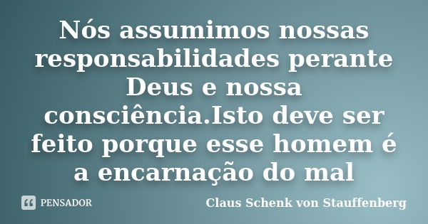 Nós assumimos nossas responsabilidades perante Deus e nossa consciência.Isto deve ser feito porque esse homem é a encarnação do mal... Frase de Claus Schenk von Stauffenberg.