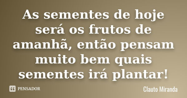 As sementes de hoje será os frutos de amanhã, então pensam muito bem quais sementes irá plantar!... Frase de Clauto Miranda.