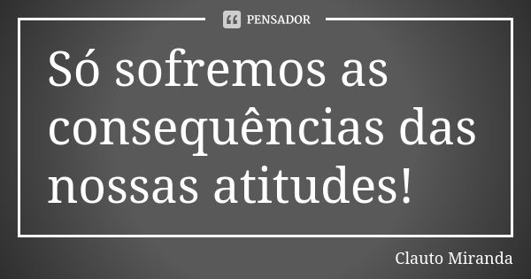 Só sofremos as consequências das nossas atitudes!... Frase de Clauto Miranda.