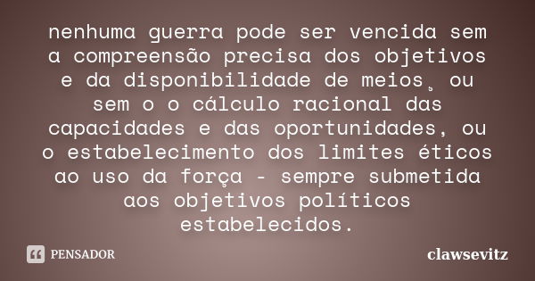 nenhuma guerra pode ser vencida sem a compreensão precisa dos objetivos e da disponibilidade de meios¸ ou sem o o cálculo racional das capacidades e das oportun... Frase de clawsevitz.