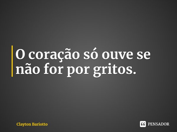 O coração só ouve se não for por gritos.... Frase de Clayton Bariotto.