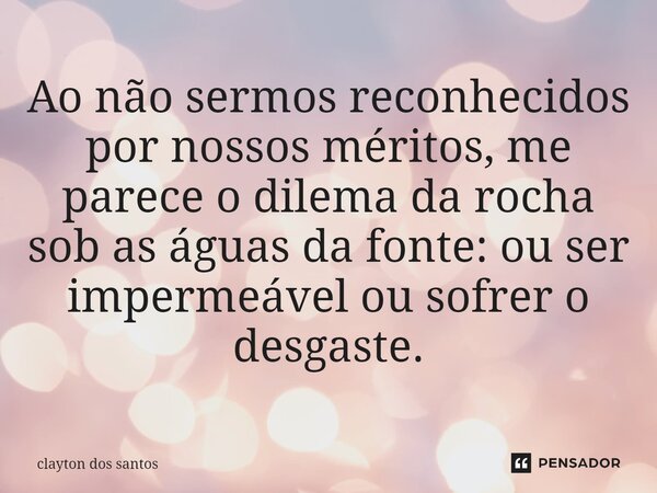 ⁠Ao não sermos reconhecidos por nossos méritos, me parece o dilema da rocha sob as águas da fonte: ou ser impermeável ou sofrer o desgaste.... Frase de clayton dos santos.