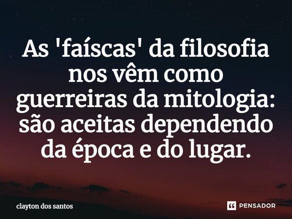 ⁠As 'faíscas' da filosofia nos vêm como guerreiras da mitologia: são aceitas dependendo da época e do lugar.... Frase de clayton dos santos.