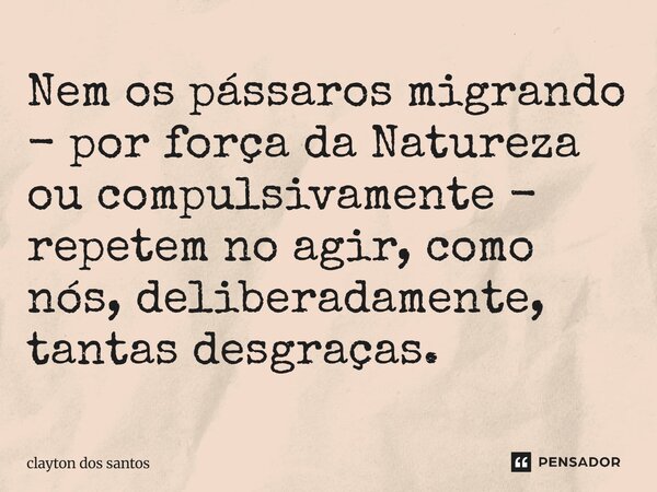 ⁠Nem os pássaros migrando - por força da Natureza ou compulsivamente - repetem no agir, como nós, deliberadamente, tantas desgraças.... Frase de clayton dos santos.