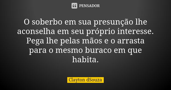 O soberbo em sua presunção lhe aconselha em seu próprio interesse. Pega lhe pelas mãos e o arrasta para o mesmo buraco em que habita.... Frase de Clayton dSouza.