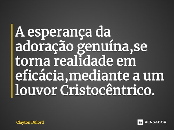 A esperança da adoração genuína,se torna realidade em eficácia,mediante a um louvor Cristocêntrico.... Frase de Clayton Dulord.