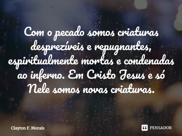 ⁠Com o pecado somos criaturas desprezíveis e repugnantes, espiritualmente mortas e condenadas ao inferno. Em Cristo Jesus e só Nele somos novas criaturas.... Frase de Clayton F. Morais.
