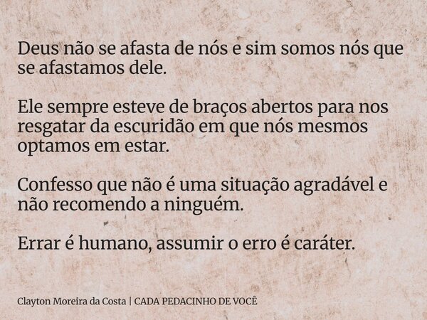 Deus não se afasta de nós e sim somos nós que se afastamos dele. Ele sempre esteve de braços abertos para nos resgatar da escuridão em que nós mesmos optamos em... Frase de Clayton Moreira da Costa CADA PEDACINHO DE VOCÊ.