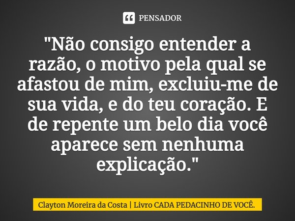 "Não consigo entender a razão, o motivo pela qual se afastou de mim, excluiu-me de sua vida, e do teu coração. E de repente um belo dia você aparece sem ne... Frase de Clayton Moreira da Costa  Livro CADA PEDACINHO DE VOCÊ..