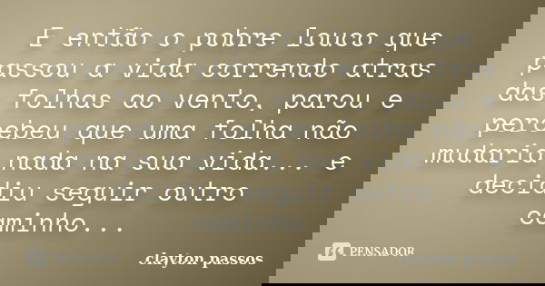 E então o pobre louco que passou a vida correndo atras das folhas ao vento, parou e percebeu que uma folha não mudaria nada na sua vida... e decidiu seguir outr... Frase de Clayton Passos.