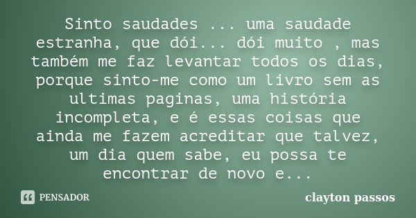 Sinto saudades ... uma saudade estranha, que dói... dói muito , mas também me faz levantar todos os dias, porque sinto-me como um livro sem as ultimas paginas, ... Frase de Clayton Passos.