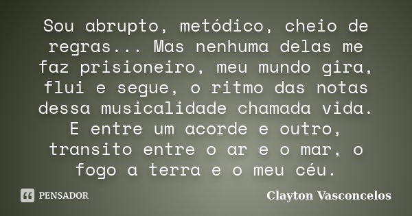 Sou abrupto, metódico, cheio de regras... Mas nenhuma delas me faz prisioneiro, meu mundo gira, flui e segue, o ritmo das notas dessa musicalidade chamada vida.... Frase de Clayton Vasconcelos.