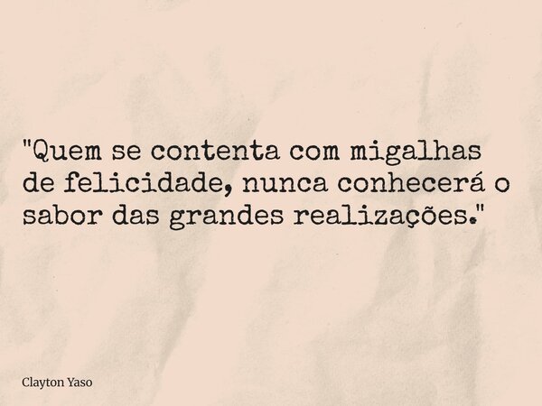 "Quem se contenta com migalhas de felicidade, nunca conhecerá o sabor das grandes realizações."... Frase de Clayton Yaso.
