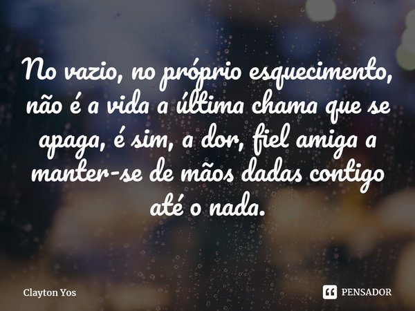 ⁠No vazio, no próprio esquecimento, não é a vida a última chama que se apaga, é sim, a dor, fiel amiga a manter-se de mãos dadas contigo até o nada.... Frase de Clayton Yos.