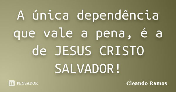 A única dependência que vale a pena, é a de JESUS CRISTO SALVADOR!... Frase de Cleando Ramos.