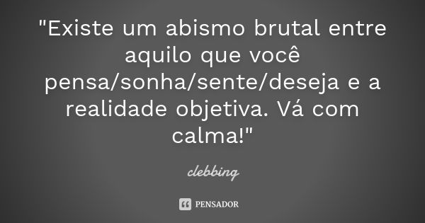 "Existe um abismo brutal entre aquilo que você pensa/sonha/sente/deseja e a realidade objetiva. Vá com calma!"... Frase de clebbing.