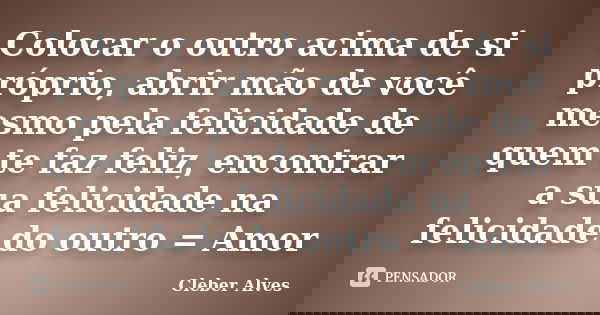 Colocar o outro acima de si próprio, abrir mão de você mesmo pela felicidade de quem te faz feliz, encontrar a sua felicidade na felicidade do outro = Amor... Frase de Cleber Alves.