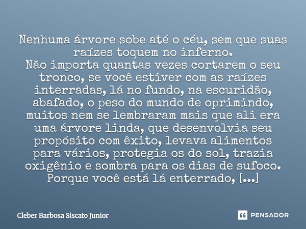 Nenhuma árvore sobe até o céu, sem que suas raízes toquem no inferno. Não importa quantas vezes cortarem o seu tronco, se você estiver com as raízes interradas... Frase de Cleber Barbosa Siscato Junior.