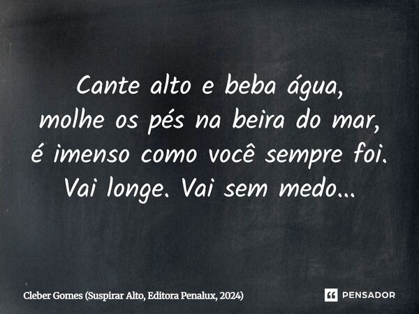 ⁠Cante alto e beba água, molhe os pés na beira do mar, é imenso como você sempre foi. Vai longe. Vai sem medo...... Frase de Cleber Gomes (Suspirar Alto, Editora Penalux, 2024).