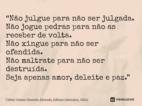 ⁠“Não julgue para não ser julgada. Não jogue pedras para não as receber de volta. Não xingue para não ser ofendida. Não maltrate para não ser destruída. Seja ap... Frase de Cleber Gomes (Sentido Alterado, Editora Litteralux, 2024).