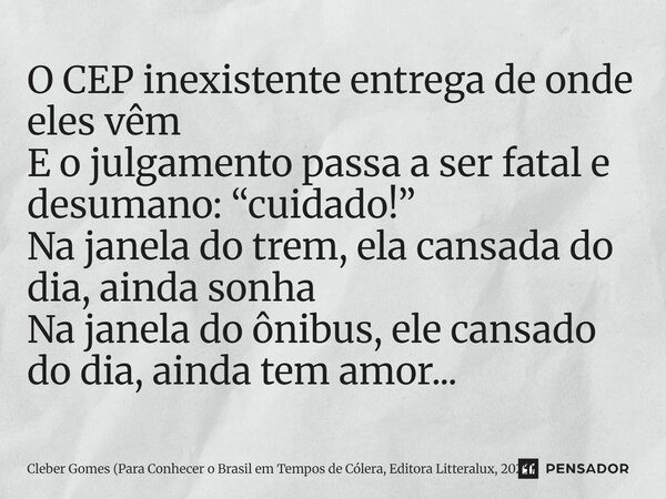 O CEP inexistente entrega de onde eles vêm E o julgamento passa a ser fatal e desumano: “cuidado!” Na janela do trem, ela cansada do dia, ainda sonha Na janela... Frase de Cleber Gomes (Para Conhecer o Brasil em Tempos de Cólera, Editora Litteralux, 2025).
