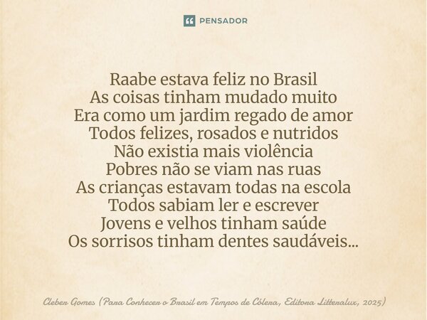 Raabe estava feliz no Brasil As coisas tinham mudado muito Era como um jardim regado de amor Todos felizes, rosados e nutridos Não existia mais violência Pobre... Frase de Cleber Gomes (Para Conhecer o Brasil em Tempos de Cólera, Editora Litteralux, 2025).