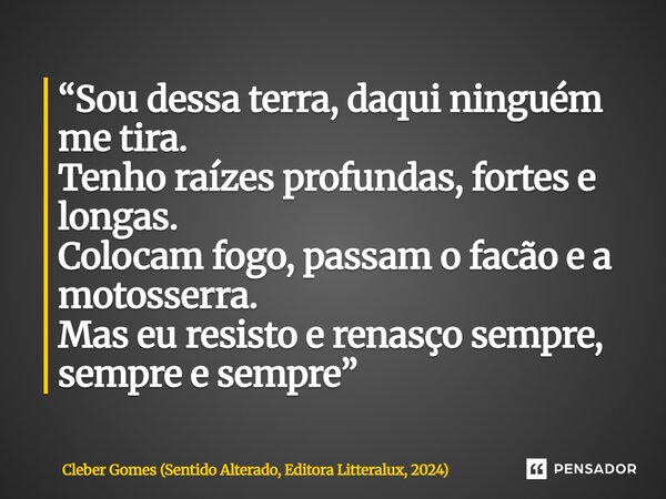 ⁠“Sou dessa terra, daqui ninguém me tira. Tenho raízes profundas, fortes e longas. Colocam fogo, passam o facão e a motosserra. Mas eu resisto e renasço sempre,... Frase de Cleber Gomes (Sentido Alterado, Editora Litteralux, 2024).