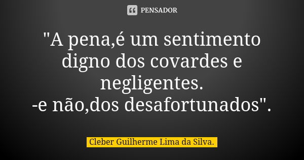 "A pena,é um sentimento digno dos covardes e negligentes. -e não,dos desafortunados".... Frase de Cleber Guilherme Lima da Silva.